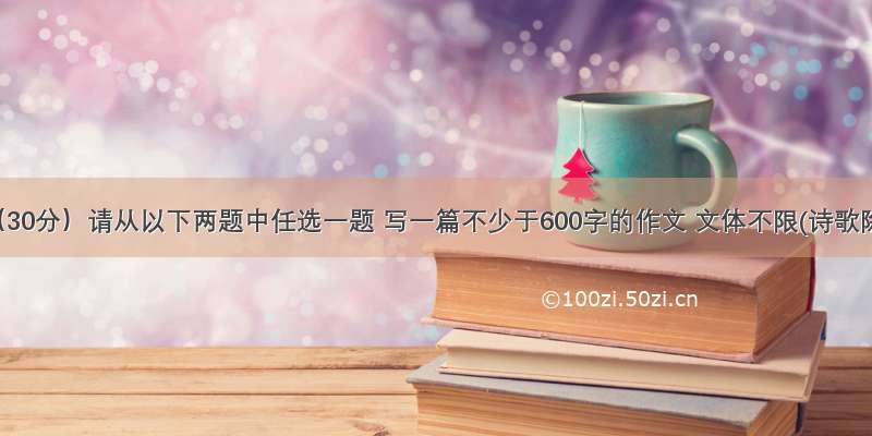 作文 （30分）请从以下两题中任选一题 写一篇不少于600字的作文 文体不限(诗歌除外