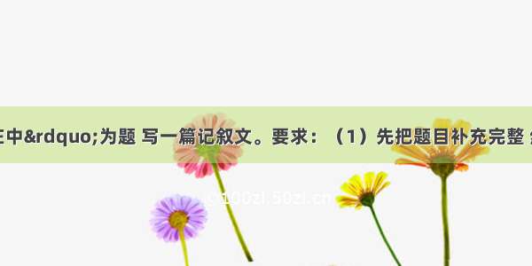 以“真情在中”为题 写一篇记叙文。要求：（1）先把题目补充完整 然后作文。可供选