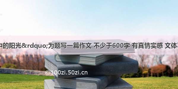 请以“心中的阳光”为题写一篇作文 不少于600字 有真情实感 文体不限（除诗歌剧本