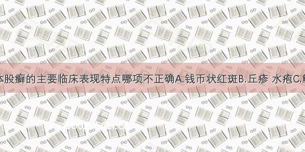 以下关于体股癣的主要临床表现特点哪项不正确A.钱币状红斑B.丘疹 水疱C.鳞屑 瘙痒D.