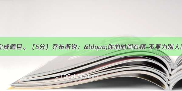 阅读下面的文字 完成题目。（6分）乔布斯说：“你的时间有限 不要为别人而活。”爱