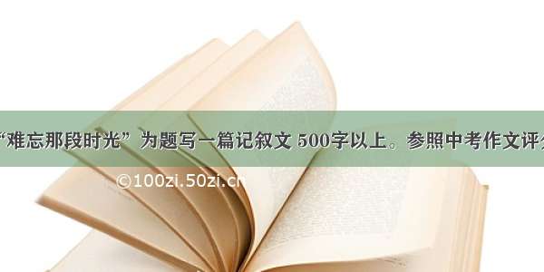 请以“难忘那段时光”为题写一篇记叙文 500字以上。参照中考作文评分标准