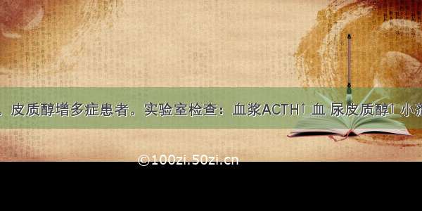 中年男性。皮质醇增多症患者。实验室检查：血浆ACTH↑ 血 尿皮质醇↑ 小剂量及大剂