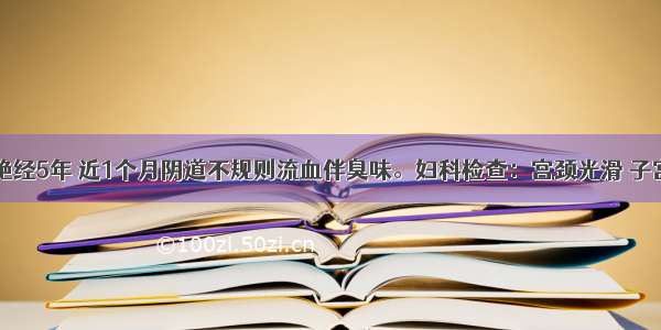 56岁患者 绝经5年 近1个月阴道不规则流血伴臭味。妇科检查：宫颈光滑 子宫如孕40天