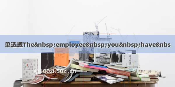 单选题The employee you have&nbs