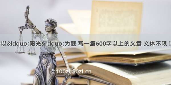 写作（50分）请以“阳光”为题 写一篇600字以上的文章 文体不限 诗歌不少于16行；