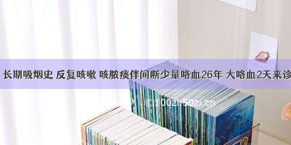 男 66岁 长期吸烟史 反复咳嗽 咳脓痰伴间断少量咯血26年 大咯血2天来诊。查体：