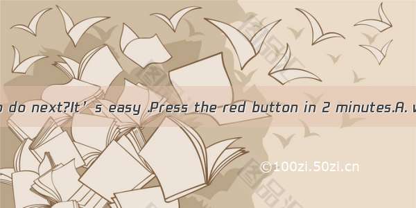 —I don’t know to do next?It’s easy .Press the red button in 2 minutes.A. whatB. howC. w