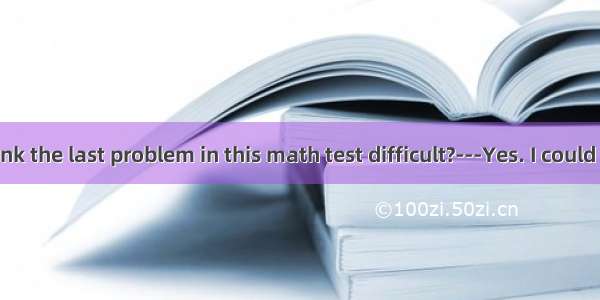 ---Do you think the last problem in this math test difficult?---Yes. I could work it out.A