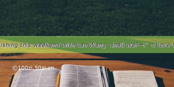 —Mr. Li  let’s go fishing this weekend with Lao Wang  shall we?—I’d love to  but nobody k