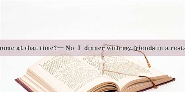 — Were you at home at that time?— No  I  dinner with my friends in a restaurant.A. haveB.