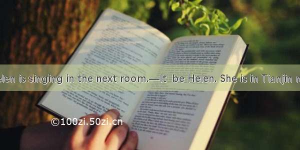 —Listen ! Helen is singing in the next room.—It  be Helen. She is in Tianjin now.A. can’tB