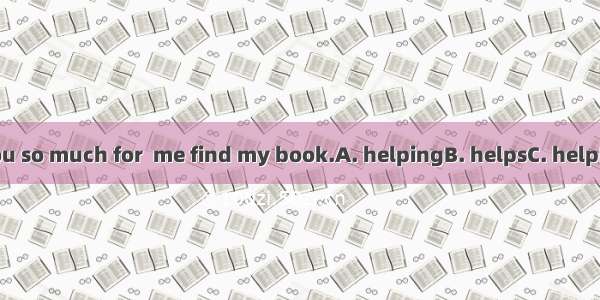 Thank you so much for  me find my book.A. helpingB. helpsC. helpD. to help