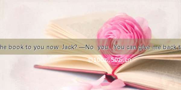 —Must I return the book to you now  Jack? —No  you . You can give me back tomorrow.A. won’