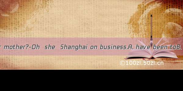 ---Where’s your mother?-Oh  she  Shanghai on business.A. have been toB. have gone toC.