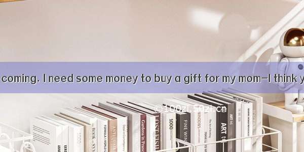 –Mother’s Day is coming. I need some money to buy a gift for my mom-I think you . Maybe it