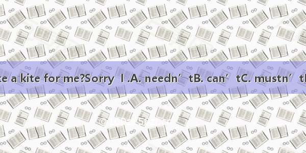 Can you make a kite for me?Sorry  I .A. needn’tB. can’tC. mustn’tD. shouldn’t