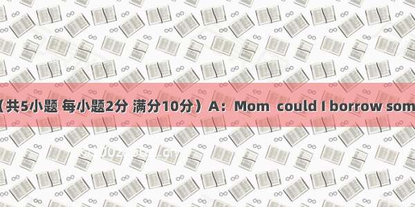 补全对话（共5小题 每小题2分 满分10分）A：Mom  could I borrow some money?