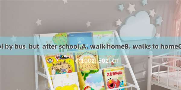 He goes to school by bus  but  after school.A. walk homeB. walks to homeC. on foot homeD.