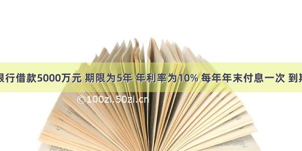 某公司向银行借款5000万元 期限为5年 年利率为10% 每年年末付息一次 到期一次还本