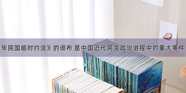 单选题《中华民国临时约法》的颁布 是中国近代民主政治进程中的重大事件 它特别规定