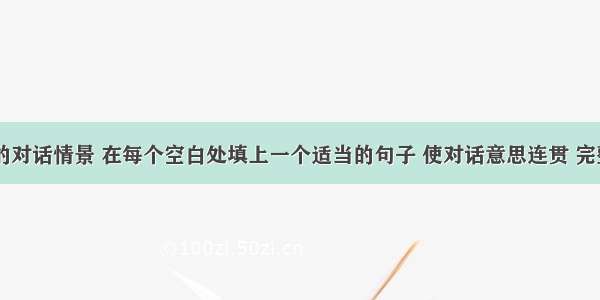 根据下面的对话情景 在每个空白处填上一个适当的句子 使对话意思连贯 完整。A: Ma