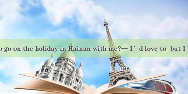 – Do you like to go on the holiday in Hainan with me?— I’d love to  but I cannot  the time