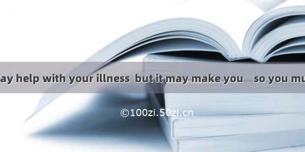 The medicine may help with your illness  but it may make you    so you must be careful no