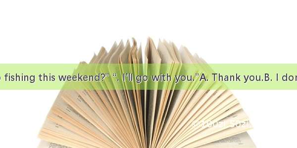 “Shall we go fishing this weekend?” “. I’ll go with you.”A. Thank you.B. I don’t want to g