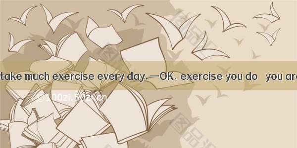 —Father makes me take much exercise every day.—OK. exercise you do   you are.A. The harde