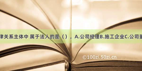 下列经济法律关系主体中 属于法人的是（）。A.公司经理B.施工企业C.公司董事长D.施工