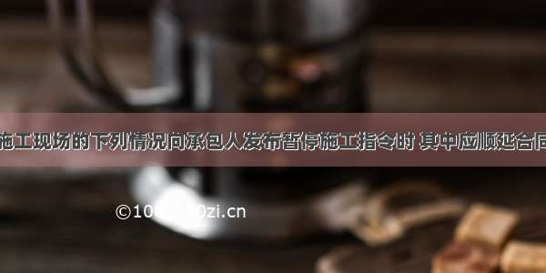 工程师依据施工现场的下列情况向承包人发布暂停施工指令时 其中应顺延合同工期的情况