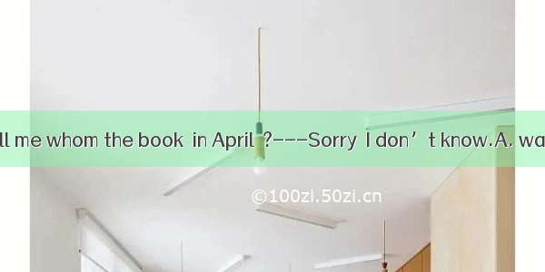 ---Can you tell me whom the book  in April  ?---Sorry  I don’t know.A. was written byB