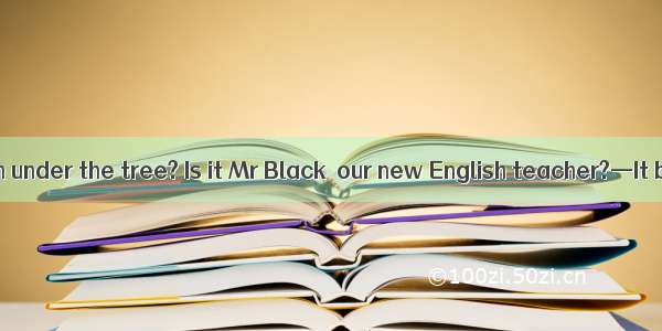 —Who’s that man under the tree? Is it Mr Black  our new English teacher?—It be. Mr Black h