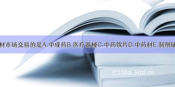 可以在中药材市场交易的是A.中成药B.医疗器械C.中药饮片D.中药材E.制剂辅料ABCDE