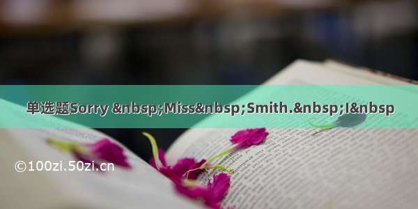 单选题Sorry &nbsp;Miss&nbsp;Smith.&nbsp;I&nbsp