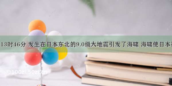 3月11日13时46分 发生在日本东北的9.0级大地震引发了海啸 海啸使日本福岛第一