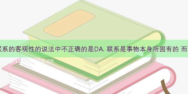 下列关于联系的客观性的说法中不正确的是DA. 联系是事物本身所固有的 而不是人们强