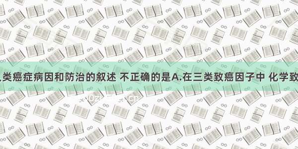 单选题对人类癌症病因和防治的叙述 不正确的是A.在三类致癌因子中 化学致癌因子是引