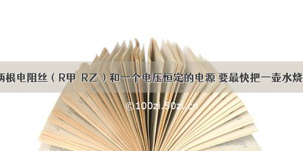 现有甲乙两根电阻丝（R甲＞R乙）和一个电压恒定的电源 要最快把一壶水烧开 应将（ 