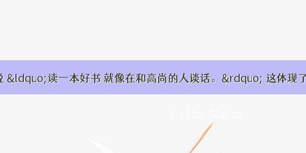 著名诗人歌德说 “读一本好书 就像在和高尚的人谈话。” 这体现了BA. 只要读书 