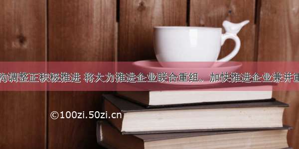 我国工业结构调整正积极推进 将大力推进企业联合重组。加快推进企业兼并重组。中国汽