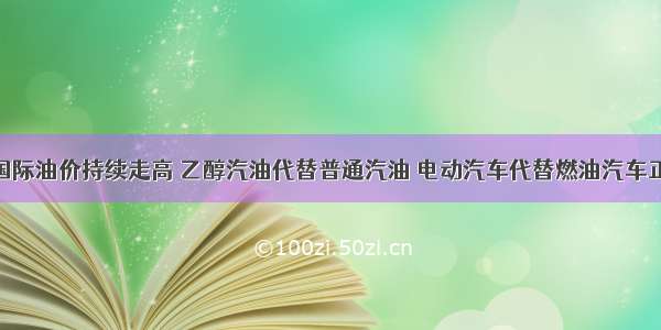 随着近期国际油价持续走高 乙醇汽油代替普通汽油 电动汽车代替燃油汽车正悄然兴起 