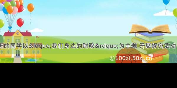 某中学高三（2)班的同学以“我们身边的财政”为主题 开展探究活动 同学们通过调查 