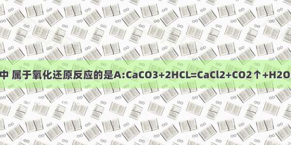 下列反应中 属于氧化还原反应的是A:CaCO3+2HCL=CaCl2+CO2↑+H2OB:Cao+H
