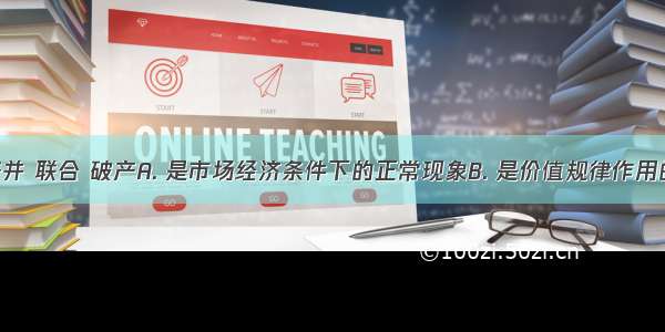 企业的兼并 联合 破产A. 是市场经济条件下的正常现象B. 是价值规律作用的结果C. 