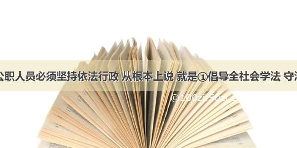 政府及其公职人员必须坚持依法行政 从根本上说 就是①倡导全社会学法 守法②坚持全