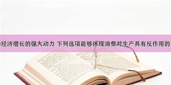 消费是拉动经济增长的强大动力 下列选项能够体现消费对生产具有反作用的一项是CA. 