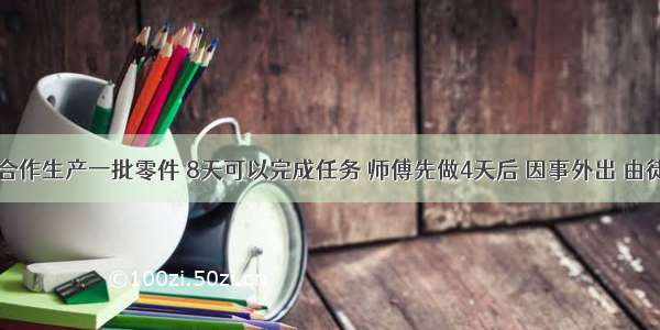 师徒两人合作生产一批零件 8天可以完成任务 师傅先做4天后 因事外出 由徒弟接着做