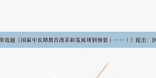 单选题《国家中长期教育改革和发展规划纲要（——）》提出：到